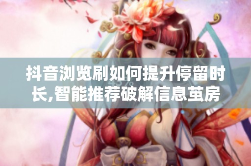 抖音浏览刷如何提升停留时长,智能推荐破解信息茧房 抖音浏览刷如何提升停留时长,智能推荐破解信息茧房