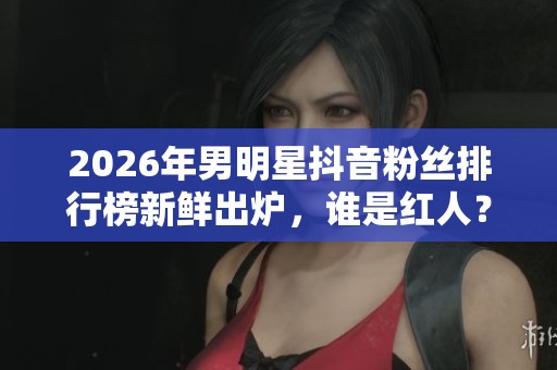 2026年男明星抖音粉丝排行榜新鲜出炉，谁是红人？