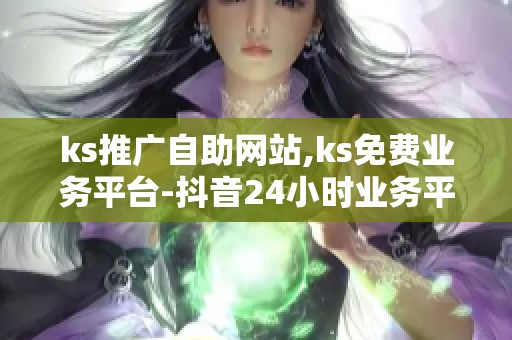 ks推广自助网站,ks免费业务平台-抖音24小时业务平台快速-抖音24