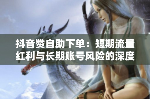 抖音赞自助下单：短期流量红利与长期账号风险的深度解析与权衡策略