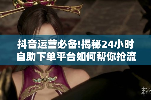 抖音运营必备!揭秘24小时自助下单平台如何帮你抢流量、抓热点