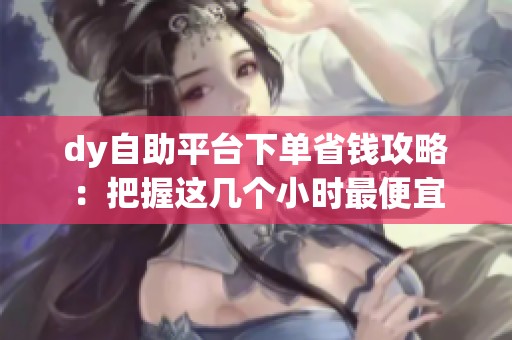 dy自助平台下单省钱攻略：把握这几个小时最便宜