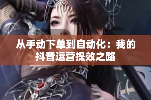 从手动下单到自动化：我的抖音运营提效之路