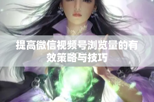 提高微信视频号浏览量的有效策略与技巧