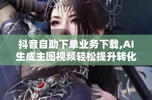 抖音自助下单业务下载,AI生成主图视频轻松提升转化 抖音自助下单业务下载,AI生成主图视频轻松提升转化