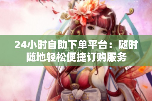 24小时自助下单平台：随时随地轻松便捷订购服务