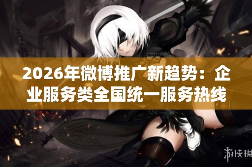 2026年微博推广新趋势:企业服务类全国统一服务热线号码创新应用 2026年微博推广新趋势:企业服务类全国统一服务热线号码创新应用
