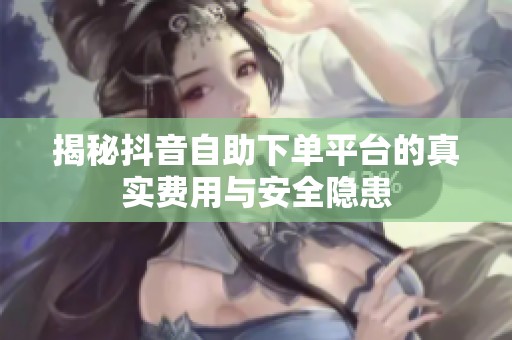 揭秘抖音自助下单平台的真实费用与安全隐患 揭秘抖音自助下单平台的真实费用与安全隐患