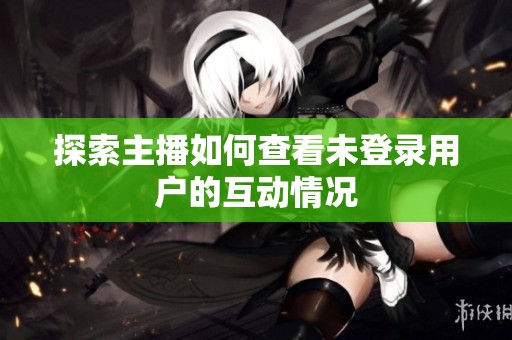 探索主播如何查看未登录用户的互动情况