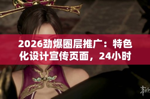 2026劲爆圈层推广:特色化设计宣传页面,24小时全国受理服务电话 2026劲爆圈层推广:特色化设计宣传页面,24小时全国受理服务电话
