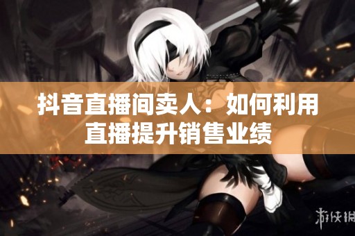 抖音直播间卖人：如何利用直播提升销售业绩