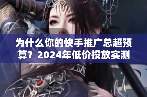 为什么你的快手推广总超预算？2024年低价投放实测经验
