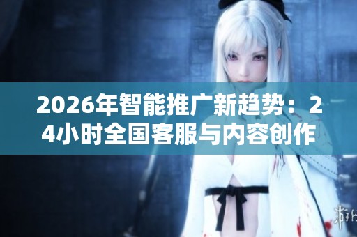 2026年智能推广新趋势：24小时全国客服与内容创作服务