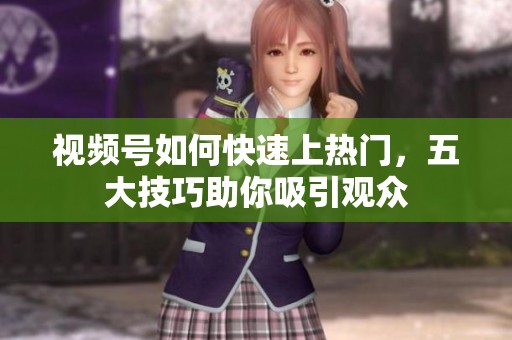 视频号如何快速上热门，五大技巧助你吸引观众