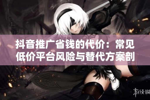 抖音推广省钱的代价:常见低价平台风险与替代方案剖析 抖音推广省钱的代价:常见低价平台风险与替代方案剖析