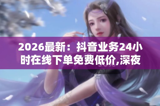 2026最新:抖音业务24小时在线下单免费低价,深夜特惠限时秒杀等你 2026最新:抖音业务24小时在线下单免费低价,深夜特惠限时秒杀等你