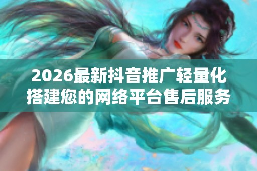 2026最新抖音推广轻量化搭建您的网络平台售后服务点电话-全国 2026最新抖音推广轻量化搭建您的网络平台售后服务点电话-全国