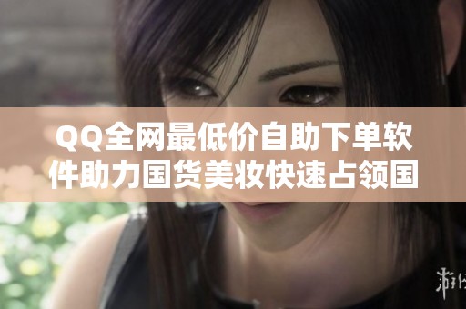QQ全网最低价自助下单软件助力国货美妆快速占领国际市场