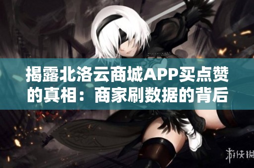 揭露北洛云商城APP买点赞的真相：商家刷数据的背后有何隐情？