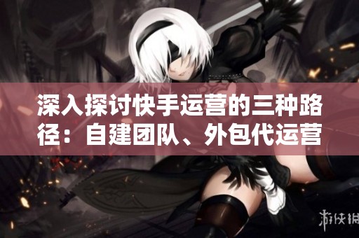 深入探讨快手运营的三种路径:自建团队、外包代运营与全业务源头服务商 深入探讨快手运营的三种路径:自建团队、外包代运营与全业务源头服务商