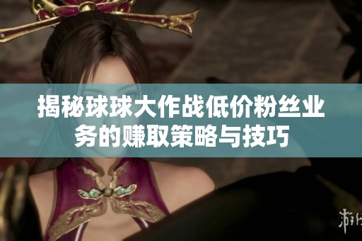 揭秘球球大作战低价粉丝业务的赚取策略与技巧 揭秘球球大作战低价粉丝业务的赚取策略与技巧