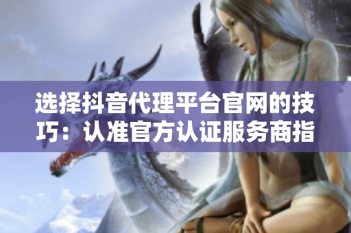 选择抖音代理平台官网的技巧:认准官方认证服务商指南 选择抖音代理平台官网的技巧:认准官方认证服务商指南