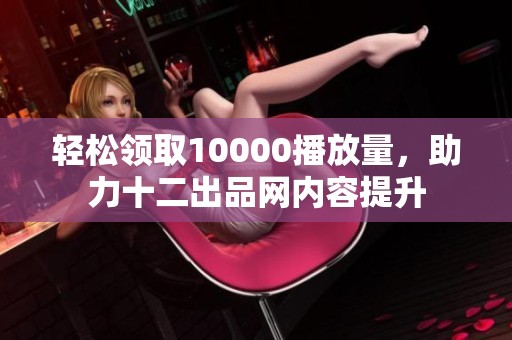 轻松领取10000播放量，助力十二出品网内容提升