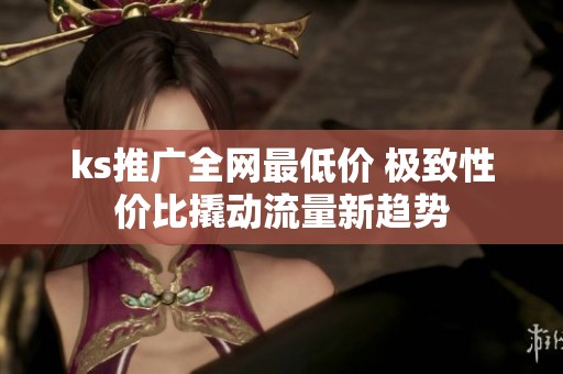 ks推广全网最低价 极致性价比撬动流量新趋势 ks推广全网最低价 极致性价比撬动流量新趋势