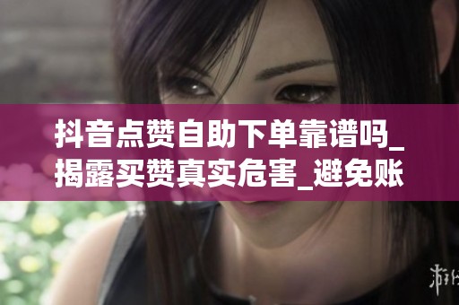 抖音点赞自助下单靠谱吗_揭露买赞真实危害_避免账号被封 抖音点赞自助下单靠谱吗_揭露买赞真实危害_避免账号被封