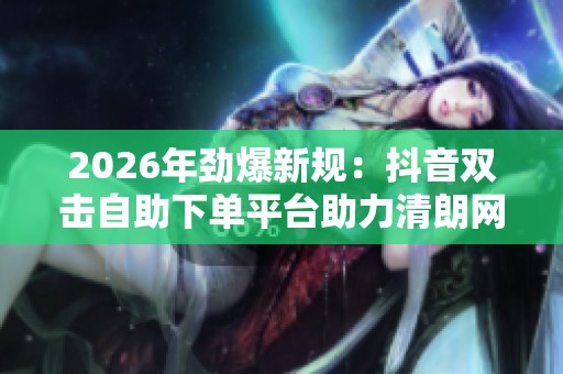 2026年劲爆新规：抖音双击自助下单平台助力清朗网络点赞环境