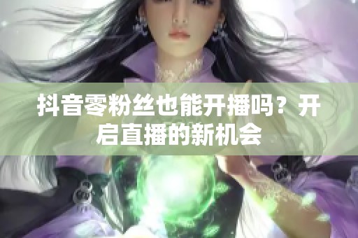 抖音零粉丝也能开播吗?开启直播的新机会 抖音零粉丝也能开播吗?开启直播的新机会