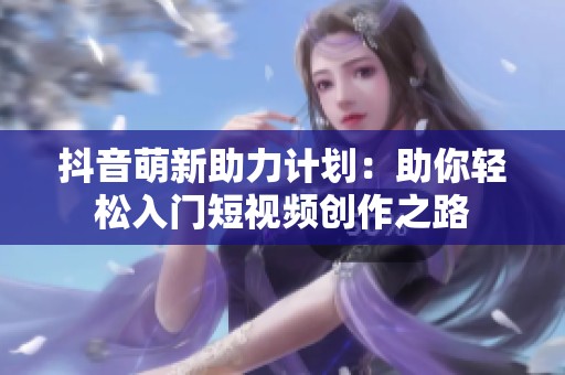 抖音萌新助力计划:助你轻松入门短视频创作之路 抖音萌新助力计划:助你轻松入门短视频创作之路