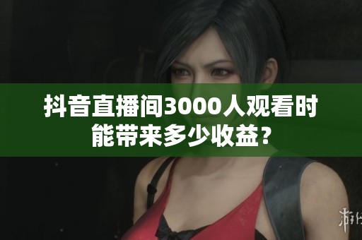 抖音直播间3000人观看时能带来多少收益? 抖音直播间3000人观看时能带来多少收益?