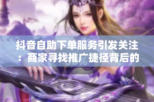 抖音自助下单服务引发关注:商家寻找推广捷径背后的平台链接生态链 抖音自助下单服务引发关注:商家寻找推广捷径背后的平台链接生态链