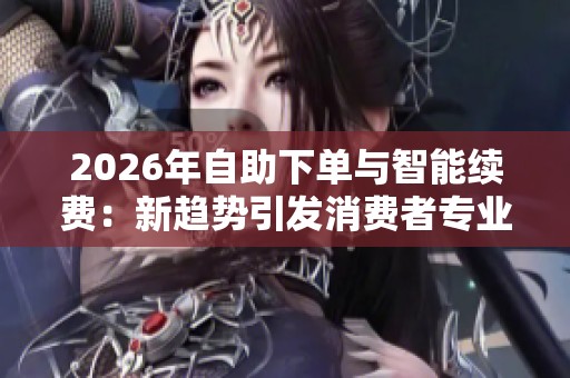 2026年自助下单与智能续费:新趋势引发消费者专业化关注 2026年自助下单与智能续费:新趋势引发消费者专业化关注