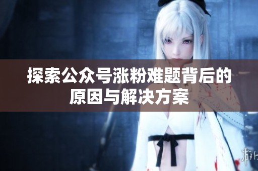 探索公众号涨粉难题背后的原因与解决方案 探索公众号涨粉难题背后的原因与解决方案