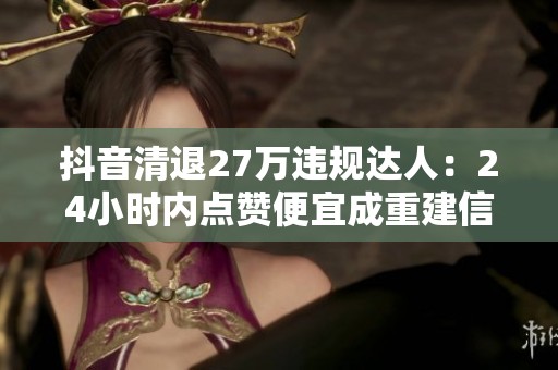 抖音清退27万违规达人:24小时内点赞便宜成重建信任的新举措 抖音清退27万违规达人:24小时内点赞便宜成重建信任的新举措