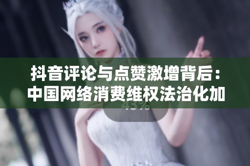 抖音评论与点赞激增背后:中国网络消费维权法治化加速 抖音评论与点赞激增背后:中国网络消费维权法治化加速