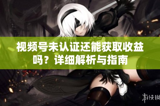 视频号未认证还能获取收益吗?详细解析与指南 视频号未认证还能获取收益吗?详细解析与指南