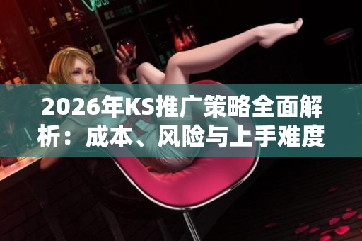 2026年KS推广策略全面解析:成本、风险与上手难度详解 2026年KS推广策略全面解析:成本、风险与上手难度详解
