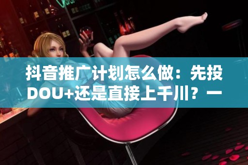 抖音推广计划怎么做:先投DOU+还是直接上千川?一张对比表告诉你 抖音推广计划怎么做:先投DOU+还是直接上千川?一张对比表告诉你