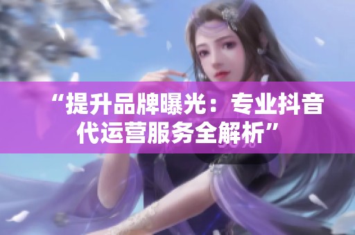 “提升品牌曝光:专业抖音代运营服务全解析” “提升品牌曝光:专业抖音代运营服务全解析”