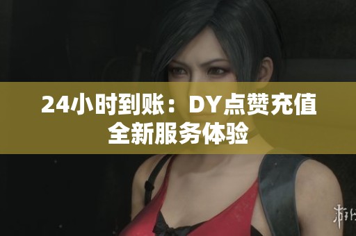 24小时到账:DY点赞充值全新服务体验 24小时到账:DY点赞充值全新服务体验