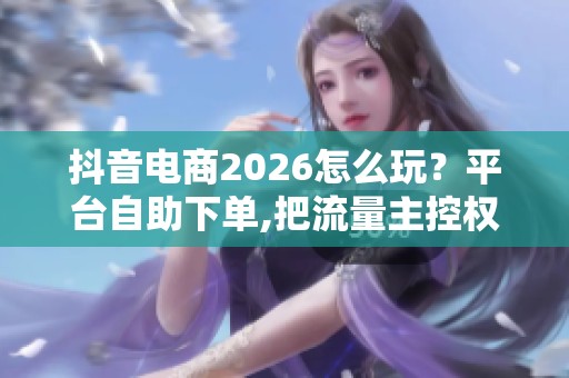 抖音电商2026怎么玩？平台自助下单,把流量主控权握在手里