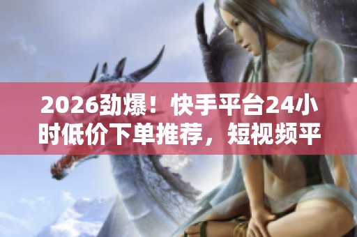 2026劲爆！快手平台24小时低价下单推荐，短视频平台惊现特惠网站