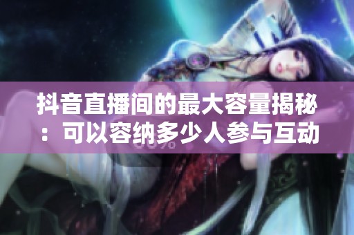抖音直播间的最大容量揭秘:可以容纳多少人参与互动? 抖音直播间的最大容量揭秘:可以容纳多少人参与互动?