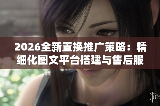 2026全新置换推广策略:精细化图文平台搭建与售后服务全攻略 2026全新置换推广策略:精细化图文平台搭建与售后服务全攻略