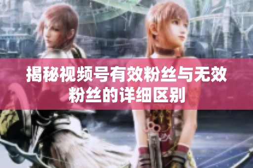 揭秘视频号有效粉丝与无效粉丝的详细区别