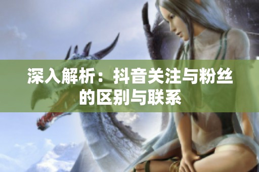 深入解析：抖音关注与粉丝的区别与联系