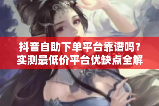 抖音自助下单平台靠谱吗？实测最低价平台优缺点全解析